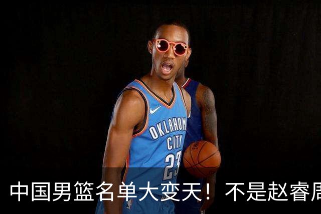 中国男篮名单大变天！不是赵睿周琦，这三人补充入队信号不简单
