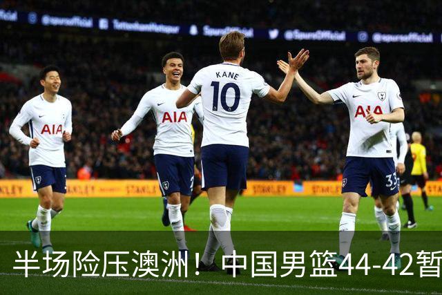 半场险压澳洲！中国男篮44-42暂时领先，王俊杰7分4板2助撑起锋线