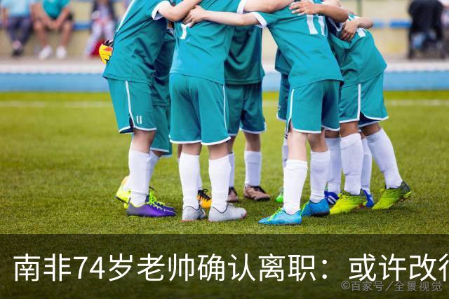南非74岁老帅确认离职：或许改行当个顾问 在家待久了老伴会嫌弃