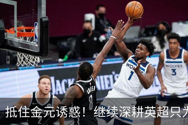 抵住金元诱惑！继续深耕英超只为成就更好自己，豪门已经排队等他