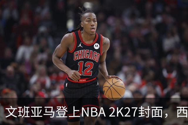文班亚马登上NBA 2K27封面，西决MVP+全票DPOY后收获又一里程碑