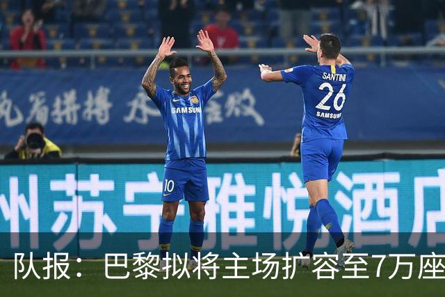 队报：巴黎拟将主场扩容至7万座，打造媲美欧洲豪门的现代化球场
